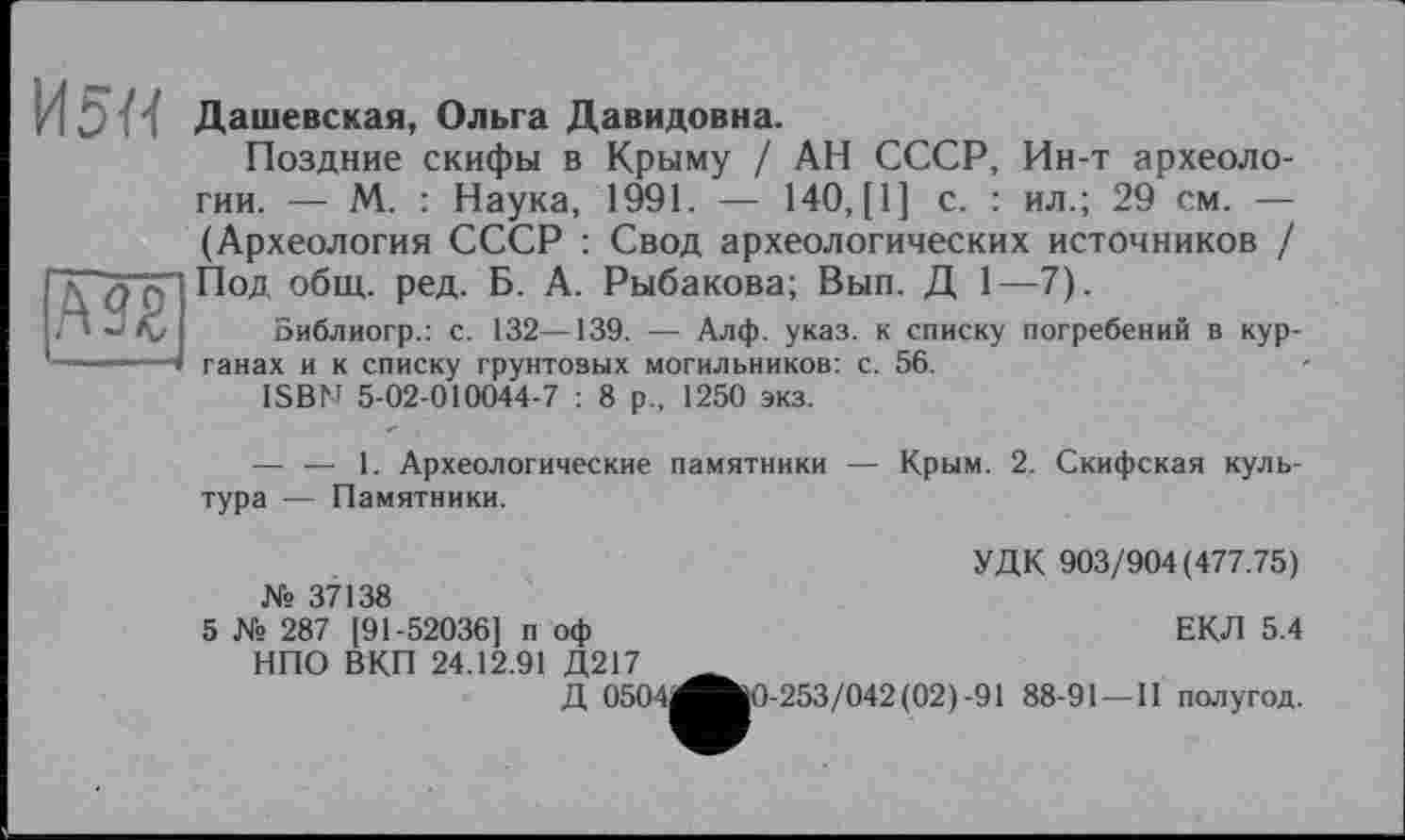 ﻿И5И
А9£
Дашевская, Ольга Давидовна.
Поздние скифы в Крыму / АН СССР, Ин-т археологии. — М. : Наука, 1991. — 140, [1] с. : ил.; 29 см. — (Археология СССР : Свод археологических источников / Под общ. ред. Б. А. Рыбакова; Вып. Д 1—7).
Библиогр.: с. 132—139. — Алф. указ, к списку погребений в курганах и к списку грунтовых могильников: с. 56.
ISBN 5-02-010044-7 : 8 р„ 1250 экз.
— — 1. Археологические памятники — Крым. 2, Скифская культура — Памятники.
№ 37138
УДК 903/904(477.75)
ЕКЛ 5.4
5 № 287 [91-52036] п оф НПО ВКП 24.12.91 Д217
Д 0504(вК)-253/042(02)-91 88-91 —II полугод.